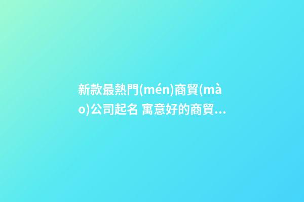 新款最熱門(mén)商貿(mào)公司起名 寓意好的商貿(mào)公司名字,起名之家
